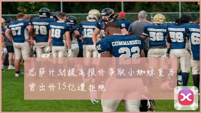 巴萨计划提高报价争取小蜘蛛皇马曾出价15亿遭拒绝
