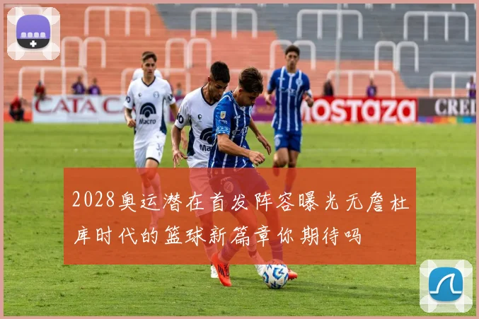 2028奥运潜在首发阵容曝光无詹杜库时代的篮球新篇章你期待吗