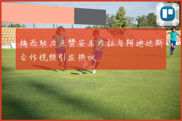 梅西助力点赞安东内拉与阿迪达斯合作视频引发热议