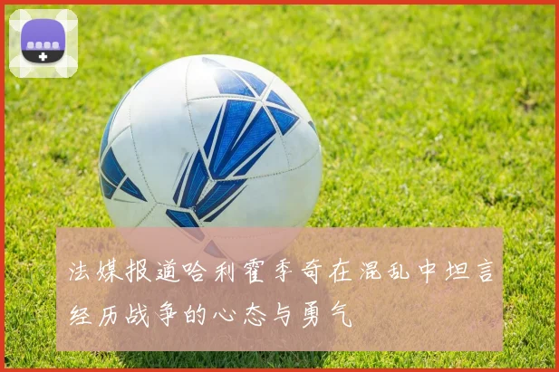法媒报道哈利霍季奇在混乱中坦言经历战争的心态与勇气