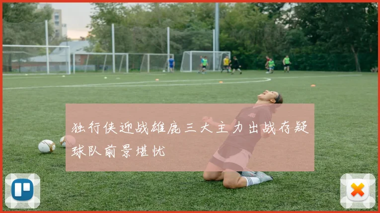 独行侠迎战雄鹿三大主力出战存疑球队前景堪忧