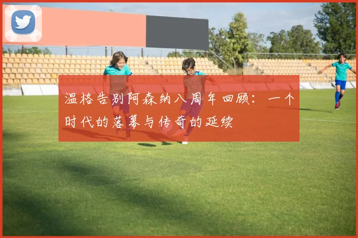 温格告别阿森纳八周年回顾：一个时代的落幕与传奇的延续
