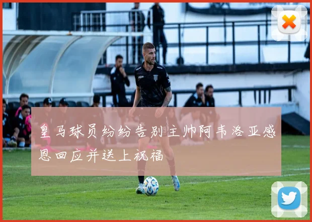 皇马球员纷纷告别主帅阿韦洛亚感恩回应并送上祝福