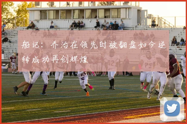 船记：乔治在领先时被翻盘如今逆转成功再创辉煌