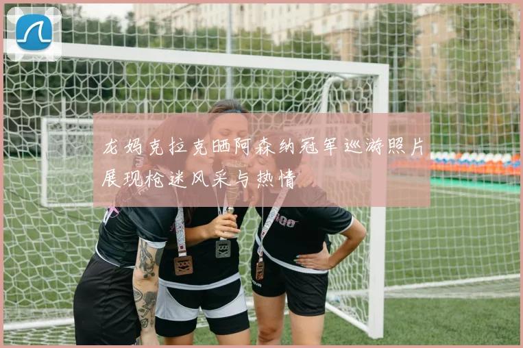 龙妈克拉克晒阿森纳冠军巡游照片展现枪迷风采与热情