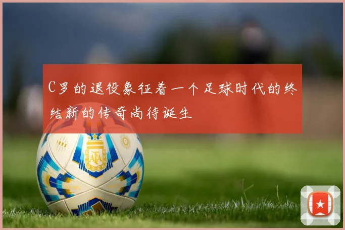 C罗的退役象征着一个足球时代的终结新的传奇尚待诞生