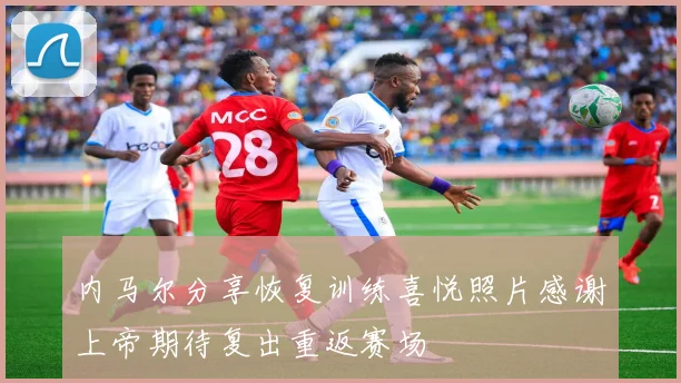 内马尔分享恢复训练喜悦照片感谢上帝期待复出重返赛场