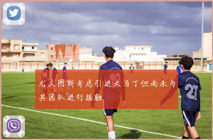 尤文图斯考虑引进大马丁但尚未与其团队进行接触