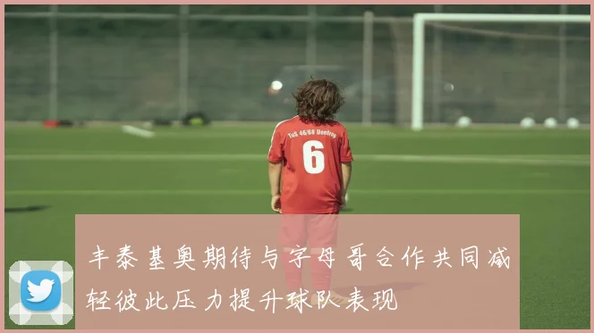 丰泰基奥期待与字母哥合作共同减轻彼此压力提升球队表现