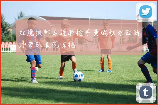 红魔换帅后连胜枪手曼城切尔西新帅带队表现惊艳
