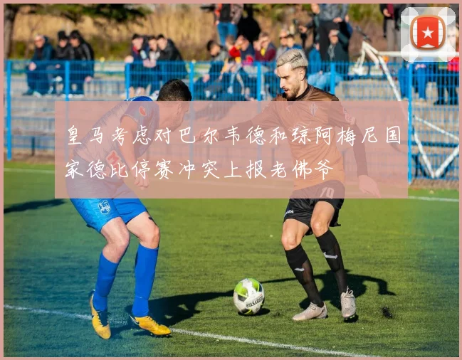 皇马考虑对巴尔韦德和琼阿梅尼国家德比停赛冲突上报老佛爷