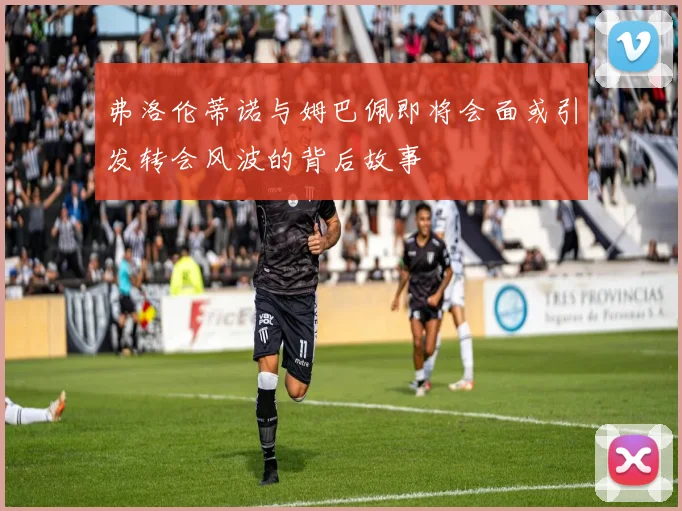 弗洛伦蒂诺与姆巴佩即将会面或引发转会风波的背后故事