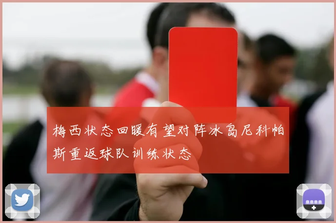 梅西状态回暖有望对阵冰岛尼科帕斯重返球队训练状态