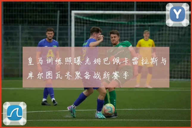 皇马训练照曝光姆巴佩卡雷拉斯与库尔图瓦齐聚备战新赛季