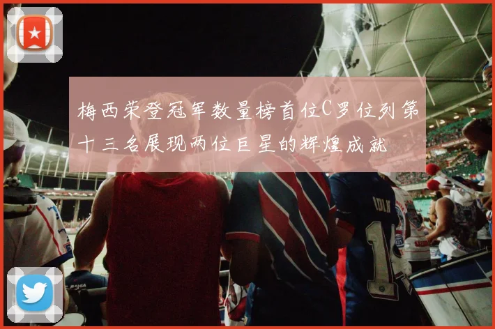 梅西荣登冠军数量榜首位C罗位列第十三名展现两位巨星的辉煌成就