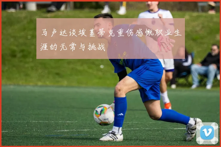 马卢达谈埃基蒂克重伤感慨职业生涯的无常与挑战