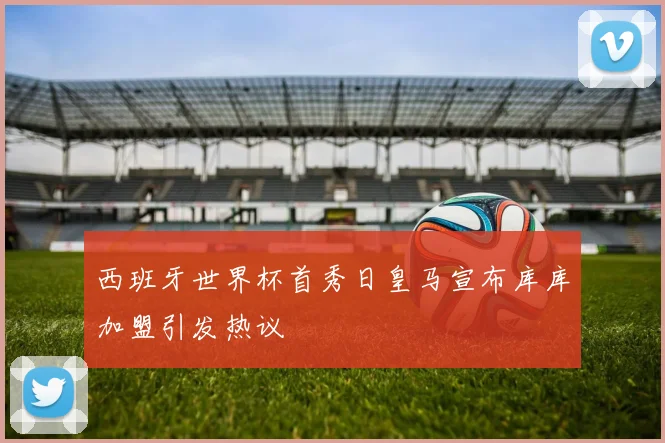 西班牙世界杯首秀日皇马宣布库库加盟引发热议