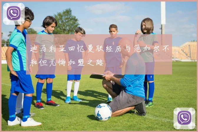 迪马利亚回忆曼联经历与范加尔不和但无悔加盟之路