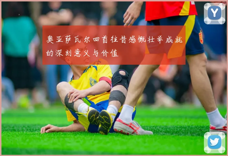 奥亚萨瓦尔回首往昔感慨壮举成就的深刻意义与价值