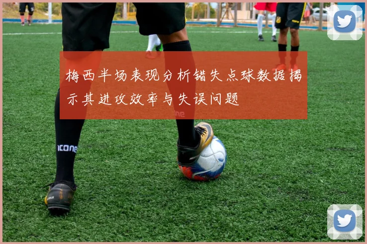 梅西半场表现分析错失点球数据揭示其进攻效率与失误问题