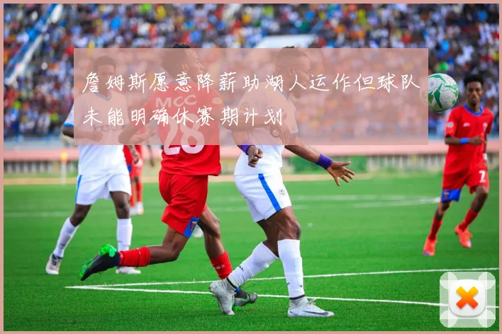 詹姆斯愿意降薪助湖人运作但球队未能明确休赛期计划